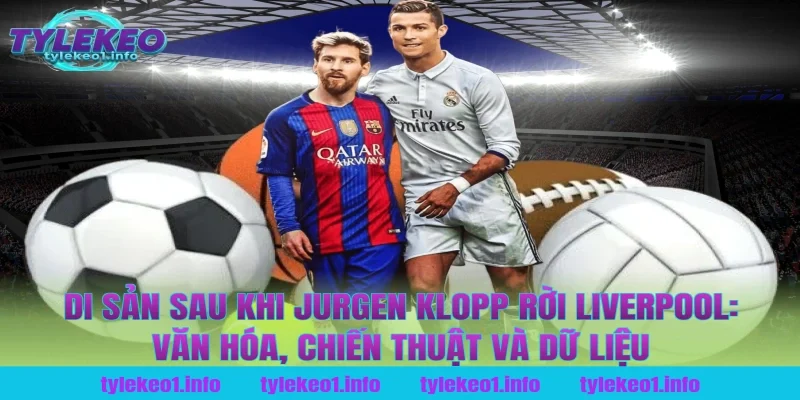 Di sản sau khi jurgen klopp rời liverpool: Văn hóa, chiến thuật và dữ liệu tại tỷ lệ kèo